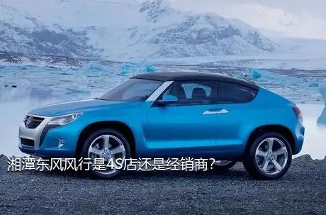 湘潭东风风行是4S店还是经销商？