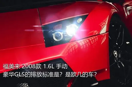 福美来 2008款 1.6L 手动豪华GLS的排放标准是？是欧几的车？