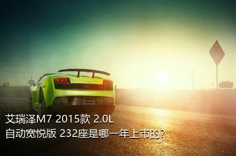 艾瑞泽M7 2015款 2.0L 自动宽悦版 232座是哪一年上市的？