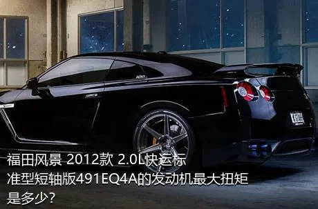 福田风景 2012款 2.0L快运标准型短轴版491EQ4A的发动机最大扭矩是多少？