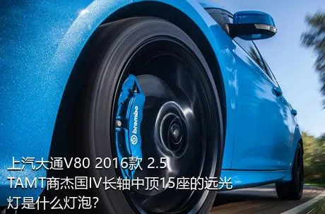 上汽大通V80 2016款 2.5TAMT商杰国IV长轴中顶15座的远光灯是什么灯泡？