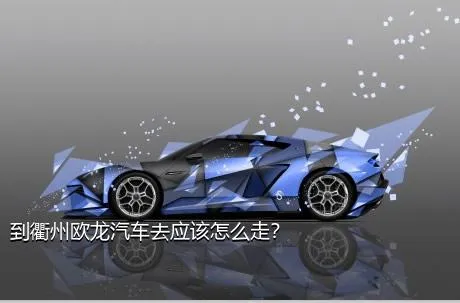 到衢州欧龙汽车去应该怎么走？