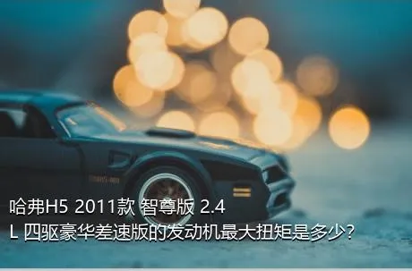 哈弗H5 2011款 智尊版 2.4L 四驱豪华差速版的发动机最大扭矩是多少？