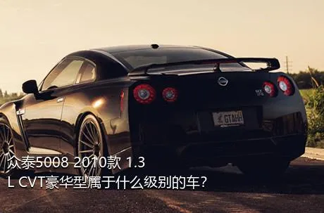 众泰5008 2010款 1.3L CVT豪华型属于什么级别的车？