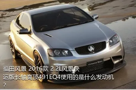 福田风景 2016款 2.2L风景快运版长轴高顶491EQ4使用的是什么发动机？