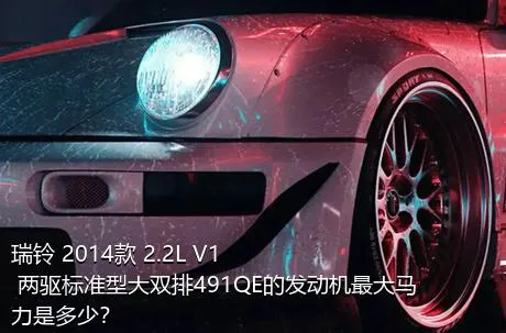 瑞铃 2014款 2.2L V1 两驱标准型大双排491QE的发动机最大马力是多少？