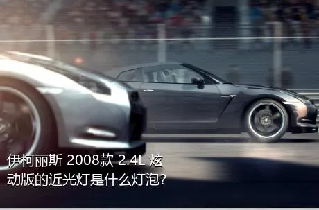 伊柯丽斯 2008款 2.4L 炫动版的近光灯是什么灯泡？