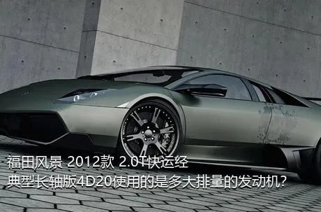 福田风景 2012款 2.0T快运经典型长轴版4D20使用的是多大排量的发动机？