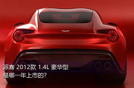 派喜 2012款 1.4L 豪华型是哪一年上市的？