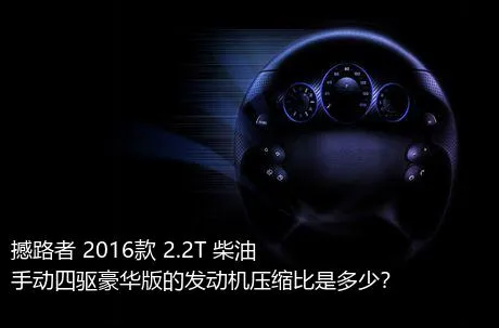 撼路者 2016款 2.2T 柴油手动四驱豪华版的发动机压缩比是多少？