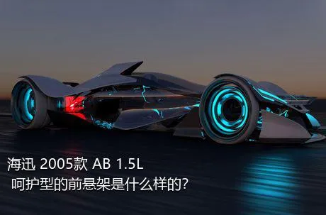 海迅 2005款 AB 1.5L 呵护型的前悬架是什么样的？