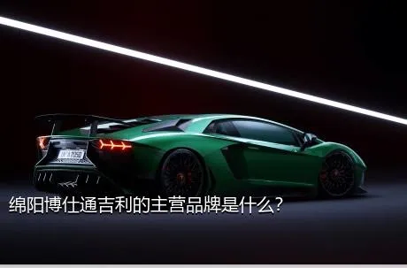 绵阳博仕通吉利的主营品牌是什么？