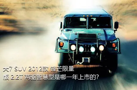 大7 SUV 2012款 锋芒限量版 2.2T 两驱智慧型是哪一年上市的？