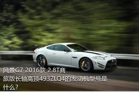 风景G7 2016款 2.8T商旅版长轴高顶493ZLQ4的发动机型号是什么？