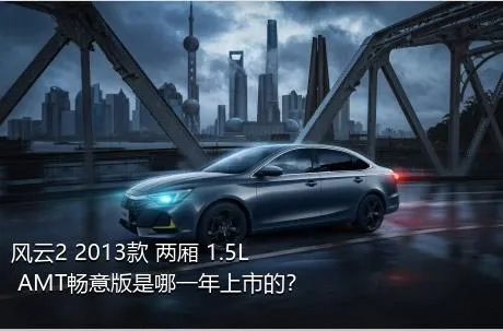 风云2 2013款 两厢 1.5L AMT畅意版是哪一年上市的？