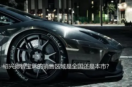 绍兴德智宝沃的销售区域是全国还是本市？