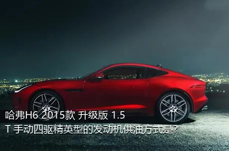 哈弗H6 2015款 升级版 1.5T 手动四驱精英型的发动机供油方式是？