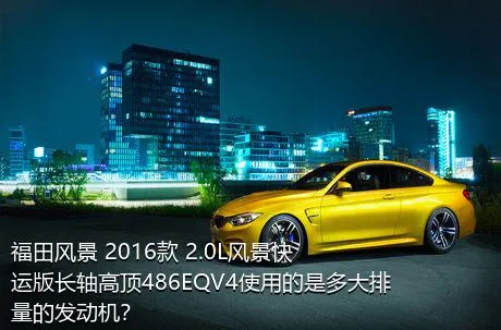 福田风景 2016款 2.0L风景快运版长轴高顶486EQV4使用的是多大排量的发动机？