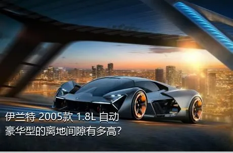 伊兰特 2005款 1.8L 自动豪华型的离地间隙有多高？