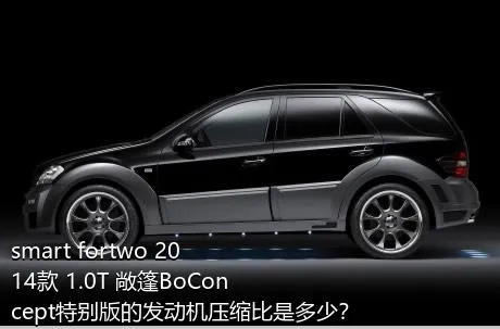 smart fortwo 2014款 1.0T 敞篷BoConcept特别版的发动机压缩比是多少？
