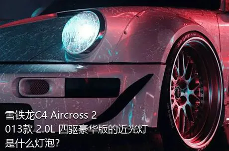 雪铁龙C4 Aircross 2013款 2.0L 四驱豪华版的近光灯是什么灯泡？