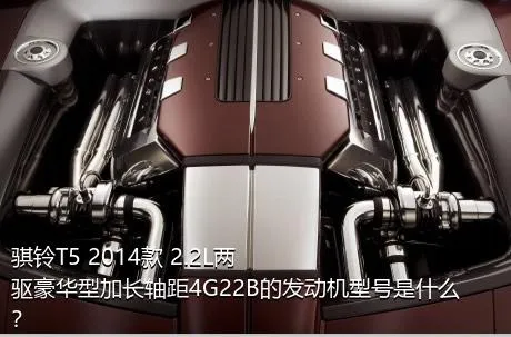 骐铃T5 2014款 2.2L两驱豪华型加长轴距4G22B的发动机型号是什么？