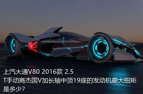 上汽大通V80 2016款 2.5T手动商杰国V加长轴中顶19座的发动机最大扭矩是多少？