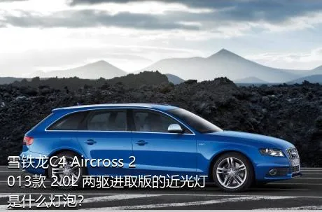 雪铁龙C4 Aircross 2013款 2.0L 两驱进取版的近光灯是什么灯泡？