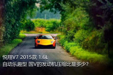 悦翔V7 2015款 1.6L 自动乐趣型 国V的发动机压缩比是多少？