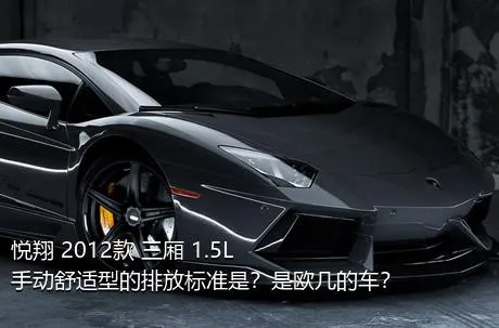 悦翔 2012款 三厢 1.5L 手动舒适型的排放标准是？是欧几的车？