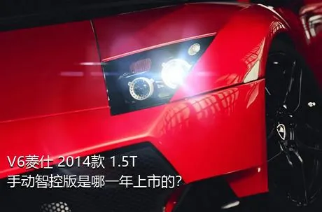 V6菱仕 2014款 1.5T 手动智控版是哪一年上市的？