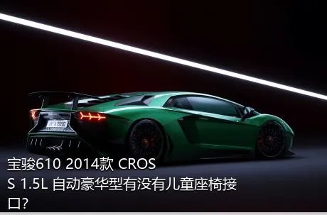 宝骏610 2014款 CROSS 1.5L 自动豪华型有没有儿童座椅接口？