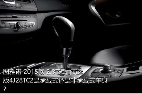 图雅诺 2015款 2.8T短轴商运版4J28TC2是承载式还是非承载式车身？