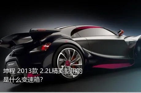 坤程 2013款 2.2L精英型用的是什么变速箱？