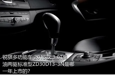 锐骐多功能车 2013款 3.0T柴油两驱标准型ZD30D13-3N是哪一年上市的？