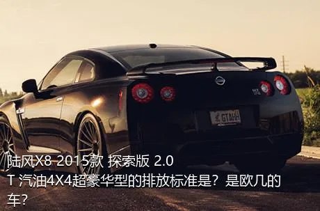 陆风X8 2015款 探索版 2.0T 汽油4X4超豪华型的排放标准是？是欧几的车？