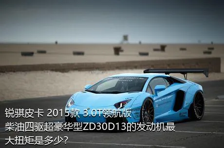 锐骐皮卡 2015款 3.0T领航版柴油四驱超豪华型ZD30D13的发动机最大扭矩是多少？