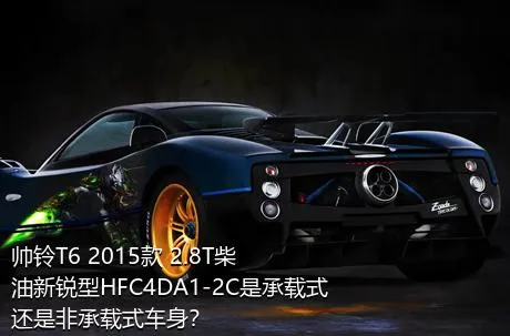 帅铃T6 2015款 2.8T柴油新锐型HFC4DA1-2C是承载式还是非承载式车身？