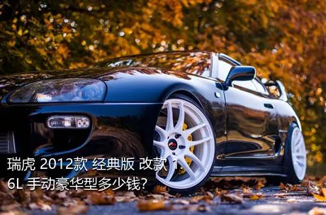 瑞虎 2012款 经典版 改款 1.6L 手动豪华型多少钱？