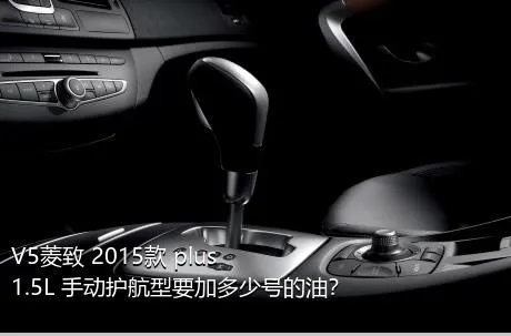V5菱致 2015款 plus 1.5L 手动护航型要加多少号的油？