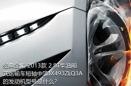 经典全顺 2013款 2.8T柴油厢式运输车短轴中顶JX493ZLQ3A的发动机型号是什么？