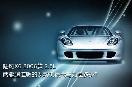 陆风X6 2006款 2.8L 两驱超值版的发动机最大马力是多少？