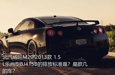 北汽威旺M20 2013款 1.5L乐尚型BJ415B的排放标准是？是欧几的车？