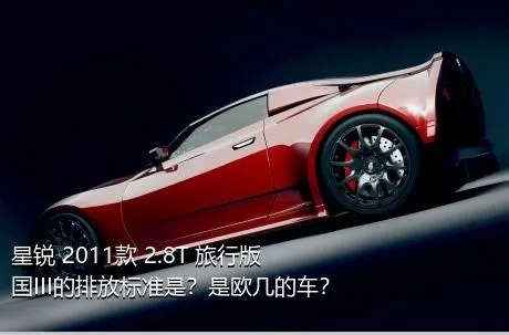 星锐 2011款 2.8T 旅行版国III的排放标准是？是欧几的车？