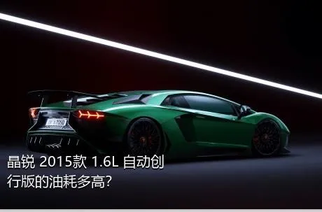 晶锐 2015款 1.6L 自动创行版的油耗多高？